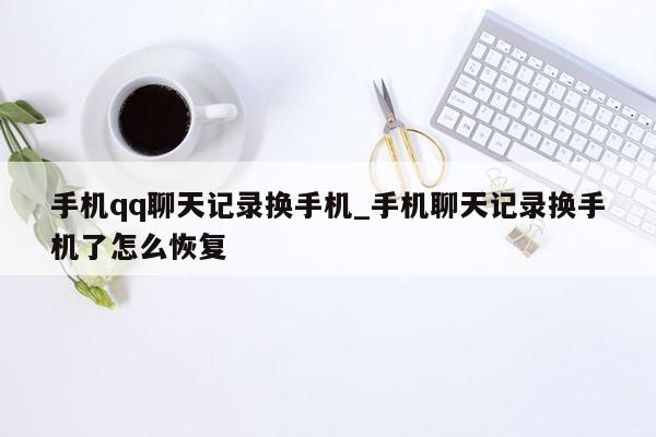 手机qq聊天记录换手机_手机聊天记录换手机了怎么恢复