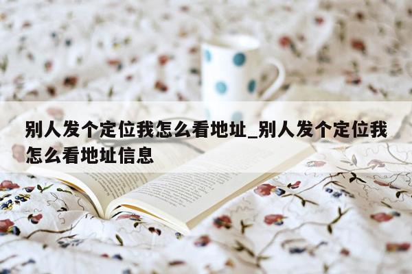 别人发个定位我怎么看地址_别人发个定位我怎么看地址信息