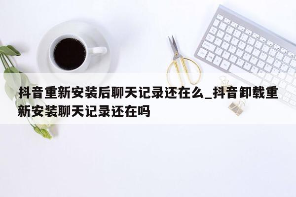 抖音重新安装后聊天记录还在么_抖音卸载重新安装聊天记录还在吗