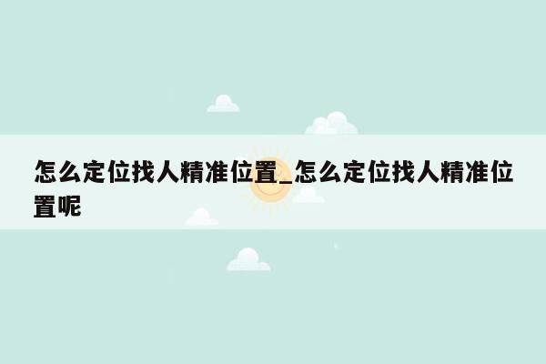 怎么定位找人精准位置_怎么定位找人精准位置呢