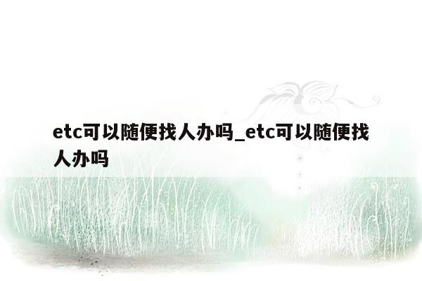 etc可以随便找人办吗_etc可以随便找人办吗