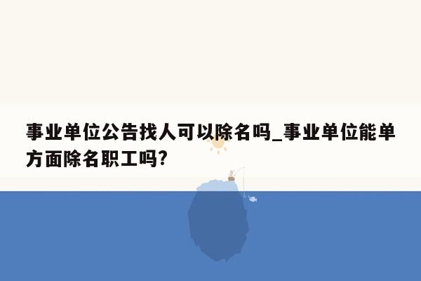 事业单位公告找人可以除名吗_事业单位能单方面除名职工吗?