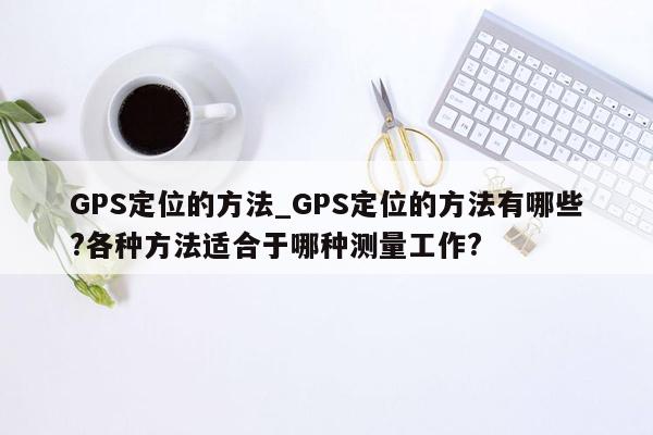 GPS定位的方法_GPS定位的方法有哪些?各种方法适合于哪种测量工作?