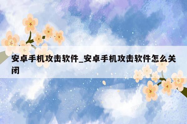 安卓手机攻击软件_安卓手机攻击软件怎么关闭