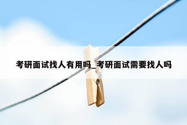 考研面试找人有用吗_考研面试需要找人吗