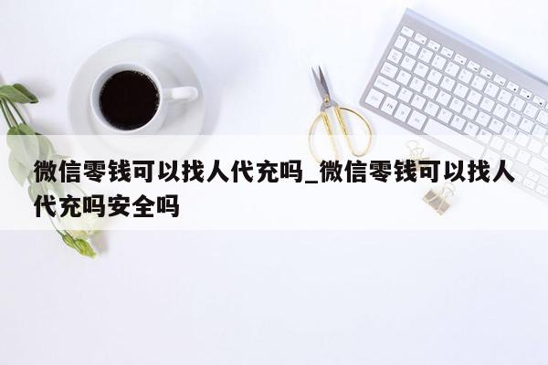 微信零钱可以找人代充吗_微信零钱可以找人代充吗安全吗