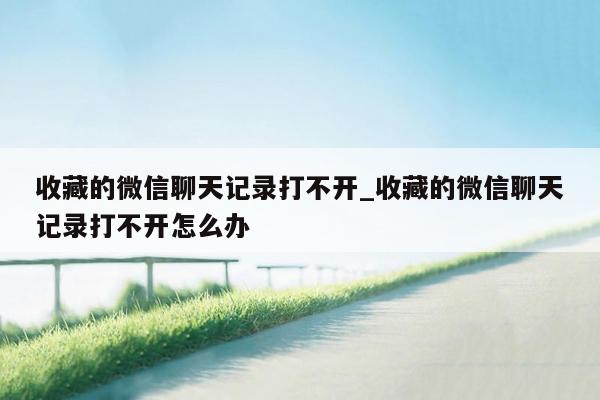 收藏的微信聊天记录打不开_收藏的微信聊天记录打不开怎么办