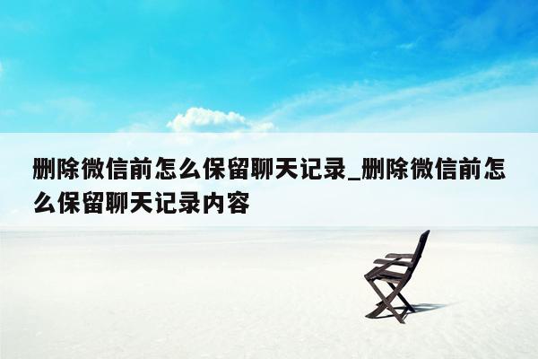 删除微信前怎么保留聊天记录_删除微信前怎么保留聊天记录内容