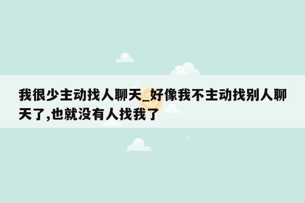 我很少主动找人聊天_好像我不主动找别人聊天了,也就没有人找我了