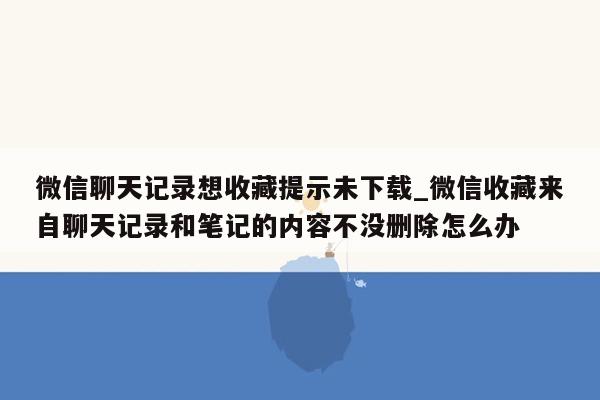 微信聊天记录想收藏提示未下载_微信收藏来自聊天记录和笔记的内容不没删除怎么办