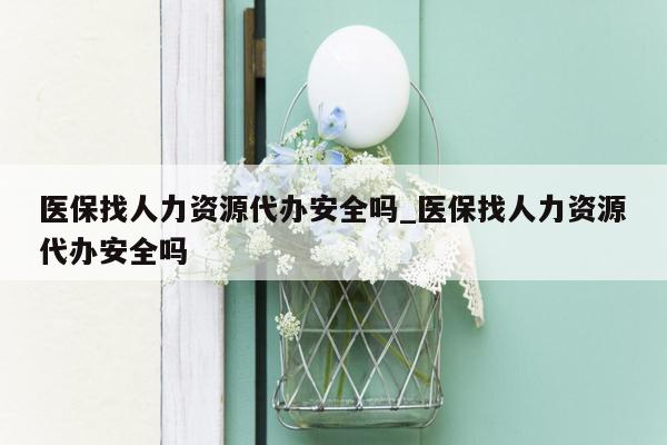 医保找人力资源代办安全吗_医保找人力资源代办安全吗