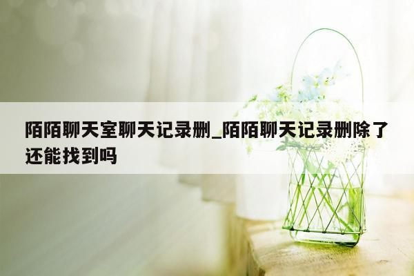 陌陌聊天室聊天记录删_陌陌聊天记录删除了还能找到吗