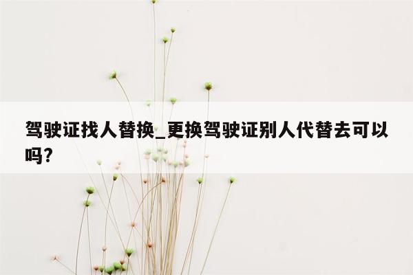 驾驶证找人替换_更换驾驶证别人代替去可以吗?