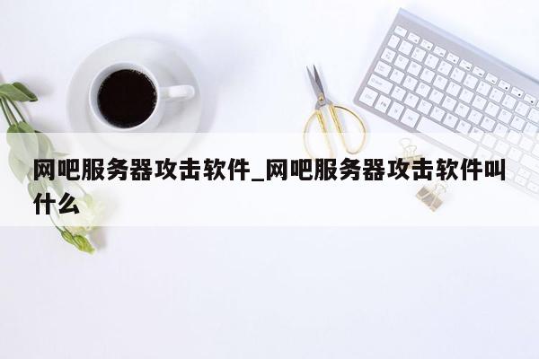 网吧服务器攻击软件_网吧服务器攻击软件叫什么