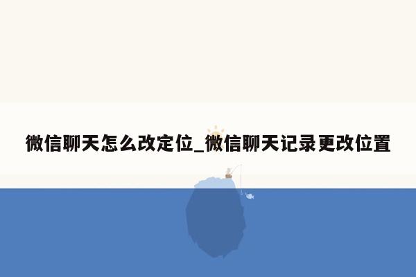 微信聊天怎么改定位_微信聊天记录更改位置