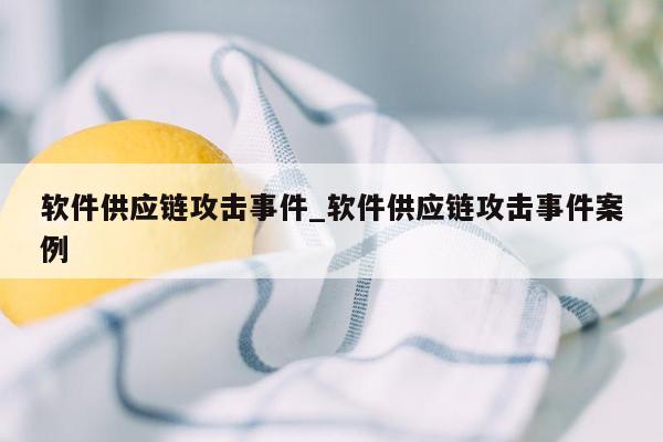 软件供应链攻击事件_软件供应链攻击事件案例