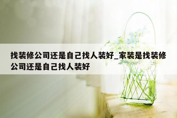 找装修公司还是自己找人装好_家装是找装修公司还是自己找人装好