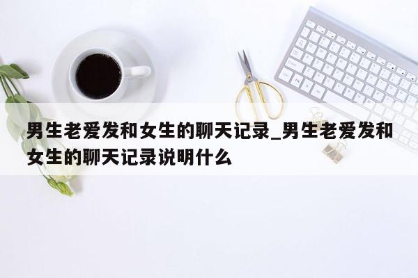 男生老爱发和女生的聊天记录_男生老爱发和女生的聊天记录说明什么