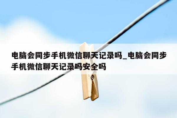 电脑会同步手机微信聊天记录吗_电脑会同步手机微信聊天记录吗安全吗