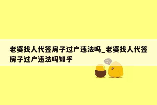 老婆找人代签房子过户违法吗_老婆找人代签房子过户违法吗知乎