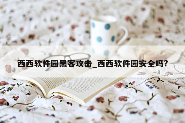 西西软件园黑客攻击_西西软件园安全吗?