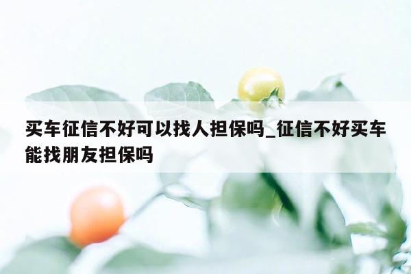 买车征信不好可以找人担保吗_征信不好买车能找朋友担保吗