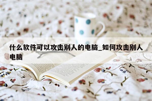 什么软件可以攻击别人的电脑_如何攻击别人电脑