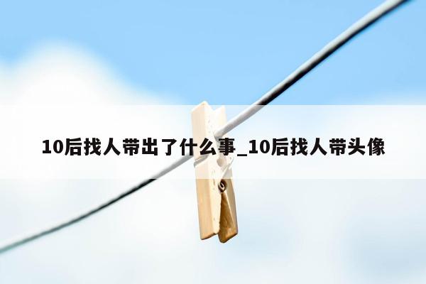 10后找人带出了什么事_10后找人带头像