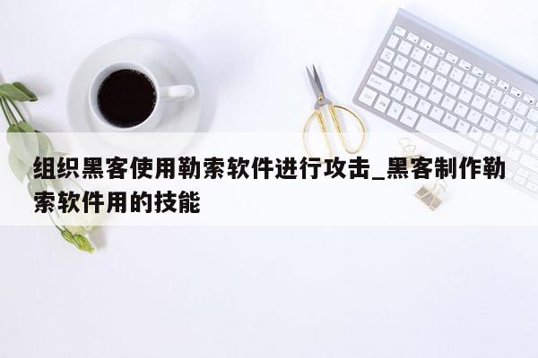 组织黑客使用勒索软件进行攻击_黑客制作勒索软件用的技能