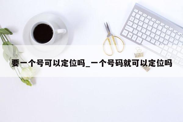 要一个号可以定位吗_一个号码就可以定位吗