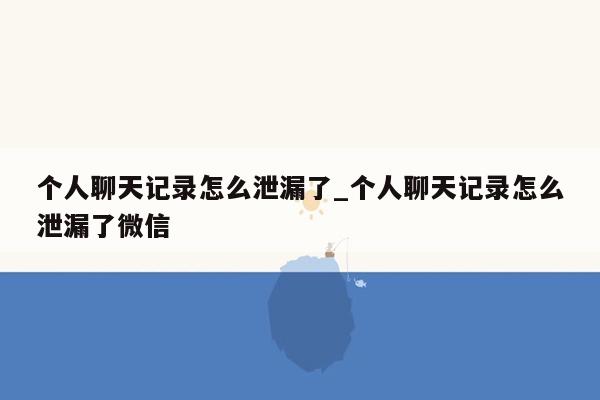 个人聊天记录怎么泄漏了_个人聊天记录怎么泄漏了微信