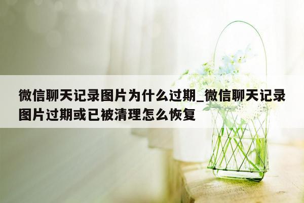 微信聊天记录图片为什么过期_微信聊天记录图片过期或已被清理怎么恢复