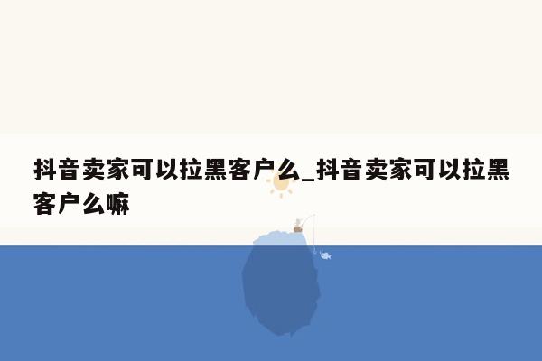 抖音卖家可以拉黑客户么_抖音卖家可以拉黑客户么嘛