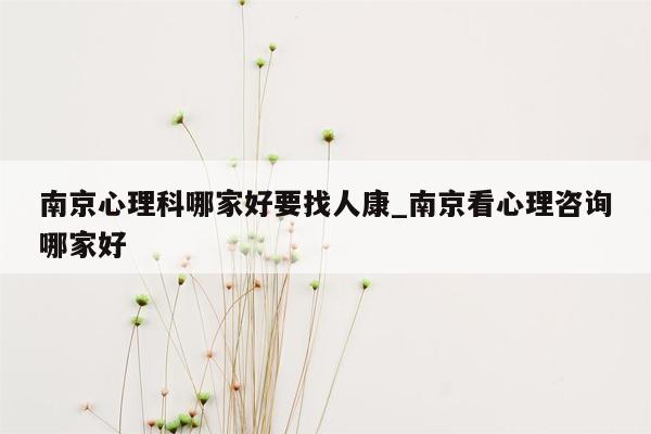 南京心理科哪家好要找人康_南京看心理咨询哪家好