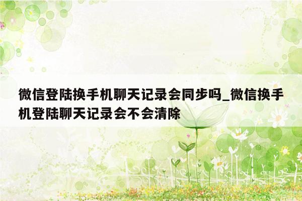 微信登陆换手机聊天记录会同步吗_微信换手机登陆聊天记录会不会清除