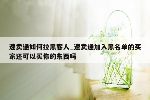 速卖通如何拉黑客人_速卖通加入黑名单的买家还可以买你的东西吗