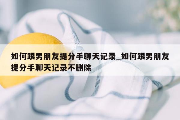 如何跟男朋友提分手聊天记录_如何跟男朋友提分手聊天记录不删除