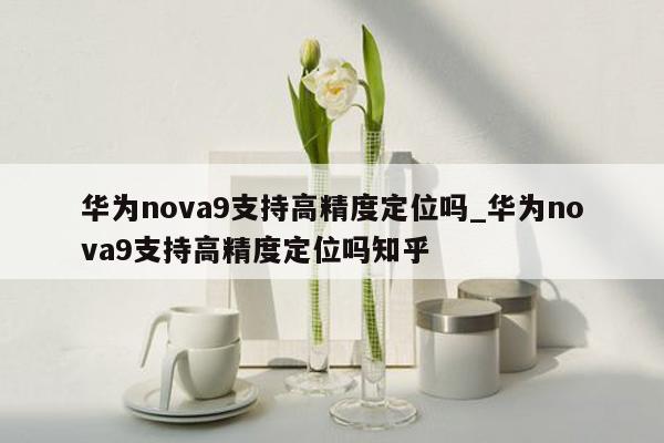 华为nova9支持高精度定位吗_华为nova9支持高精度定位吗知乎