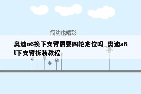 奥迪a6换下支臂需要四轮定位吗_奥迪a6l下支臂拆装教程