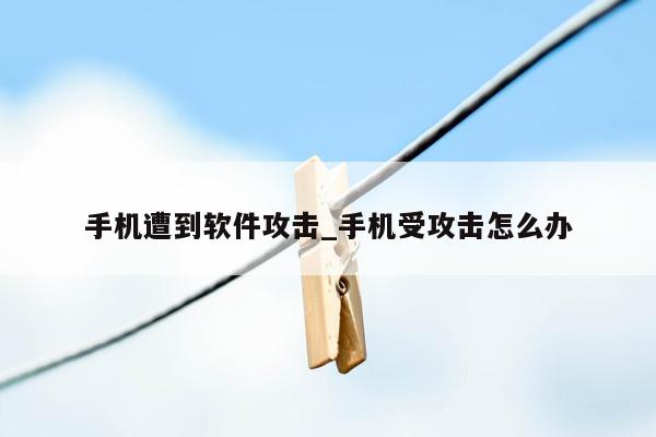 手机遭到软件攻击_手机受攻击怎么办