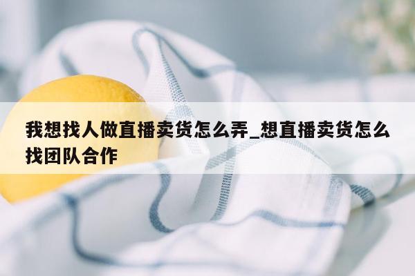 我想找人做直播卖货怎么弄_想直播卖货怎么找团队合作