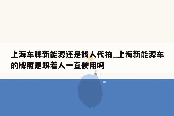 上海车牌新能源还是找人代拍_上海新能源车的牌照是跟着人一直使用吗